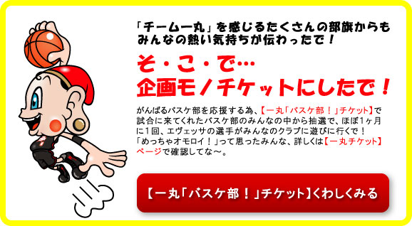 「チーム一丸」を感じるたくさんの部旗からもみんなの熱い気持ちが伝わったで！
そ・こ・で…企画モノチケットにしたで！
がんばるバスケ部を応援する為、【一丸「バスケ部！」チケット】で試合に来てくれたバスケ部のみんなの中から抽選で、ほぼ１ヶ月に１回、エヴェッサの選手がみんなのクラブに遊びに行くで！
「めっちゃオモロイ！」って思ったみんな、詳しくは【一丸チケット】ページで確認してな～。