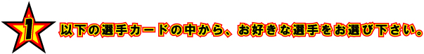 1 以下の選手カードの中から、お好きな選手をお選び下さい。