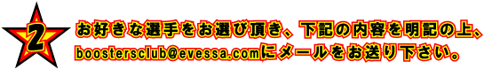 2 お好きな選手をお選び頂き、下記の内容を明記の上、boostersclub@evessa.comにメールをお送り下さい。