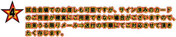 4 試合会場でのお渡しも可能ですが、サイン済みのカードのご用意が確実にご用意できない場合がございますので、出来うる限りメール⇒送付の手順にてご対応させて頂きたく存じます。