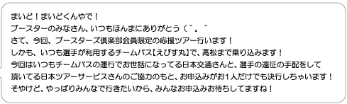 まいど！まいどくんやで！ブースターのみなさん、いつもほんまにありがとう（＾。＾さて、今回、ブースターズ倶楽部会員限定の応援ツアー行います！しかも、いつも選手が利用するチームバス【えびす丸】で、高松まで乗り込みます！今回はいつもチームバスの運行でお世話になってる日本交通さんと、選手の遠征の手配をして頂いてる日本ツアーサービスさんのご協力のもと、お申込みがお1人だけでも決行しちゃいます！そやけど、やっぱりみんなで行きたいから、みんなお申込みお待ちしてますね！