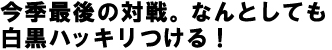 今季最後の対戦。なんとしても白黒ハッキリつける！