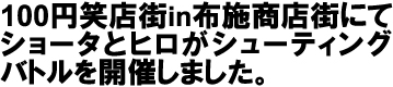 100円笑店街in布施商店街にてショータとヒロがシューティングバトルを開催しました。