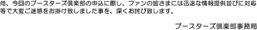 尚、今回のブースターズ倶楽部の申込に際し、ファンの皆さまには迅速な情報提供並びに対応等で大変ご迷惑をお掛け致しました事を、深くお詫び致します。ブースターズ倶楽部事務局