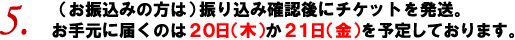 5. （お振込みの方は）振り込み確認後にチケットを発送。お手元に届くのは20日（木）か21日（金）を予定しております。