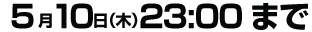  5月10日（木）23:00まで