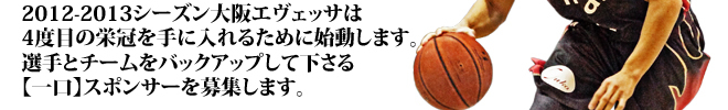 2012-2013シーズン大阪エヴェッサは 4度目の栄冠を手に入れるために始動します。 選手とチームをバックアップして下さる 【一口】スポンサーを募集します。