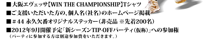 ■大阪エヴェッサ【WIN THE CHAMPIONSHIP】Tシャツ ■ご支援いただいた方の、個人名（社名）のホームページ掲載 ■＃44 永久欠番オリジナルステッカー（非売品 ※先着200名） ■2012年9月開催予定「新シーズンTIP-OFFパーティ」への参加権