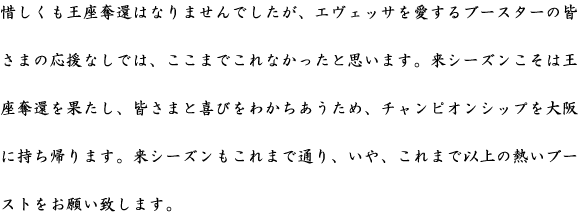 惜しくも王座奪還はなりませんでしたが、エヴェッサを愛するブースターの皆さまの応援なしでは、ここまでこれなかったと思います。来シーズンこそは王座奪還を果たし、皆さまと喜びをわかちあうため、チャンピオンシップを大阪に持ち帰ります。来シーズンもこれまで通り、いや、これまで以上の熱いブーストをお願い致します。