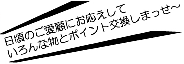 日頃のご愛顧にお応えしていろんな物とポイント交換しまっせ～